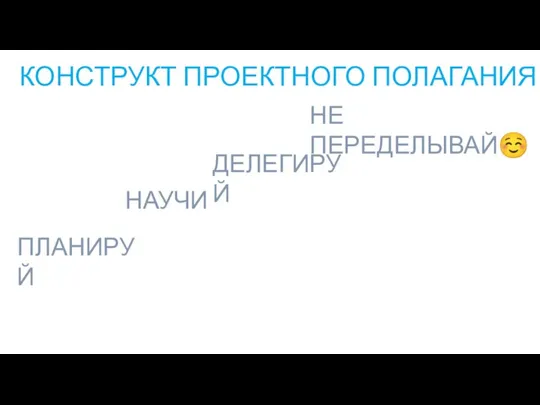 КОНСТРУКТ ПРОЕКТНОГО ПОЛАГАНИЯ ПЛАНИРУЙ НЕ ПЕРЕДЕЛЫВАЙ☺ ДЕЛЕГИРУЙ НАУЧИ