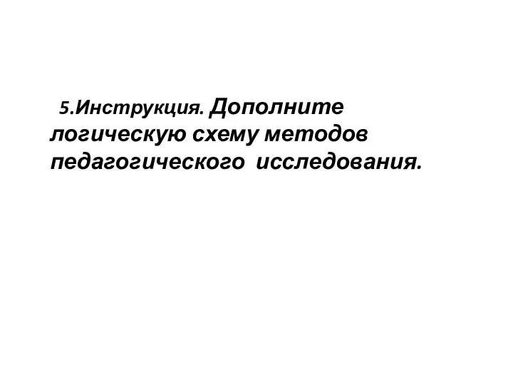 5.Инструкция. Дополните логическую схему методов педагогического исследования.