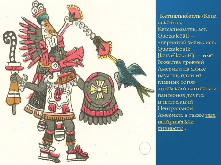 "Кетцалько́атль (Кецалькоатль, Кетсалькоатль, аст. Quetzalcōātl — «пернатый змей»; исп. Quetzalcóatl; [ketsaɬˈko.aːtɬ]) —