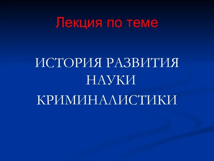 Лекция по теме ИСТОРИЯ РАЗВИТИЯ НАУКИ КРИМИНАЛИСТИКИ