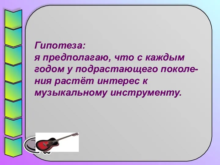 Гипотеза: я предполагаю, что с каждым годом у подрастающего поколе-ния растёт интерес к музыкальному инструменту.