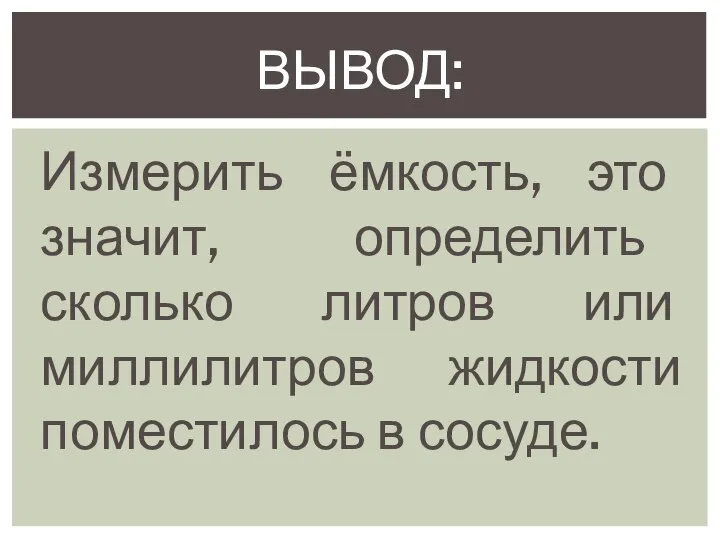 Измерить ёмкость, это значит, определить сколько литров или миллилитров жидкости поместилось в сосуде. ВЫВОД: