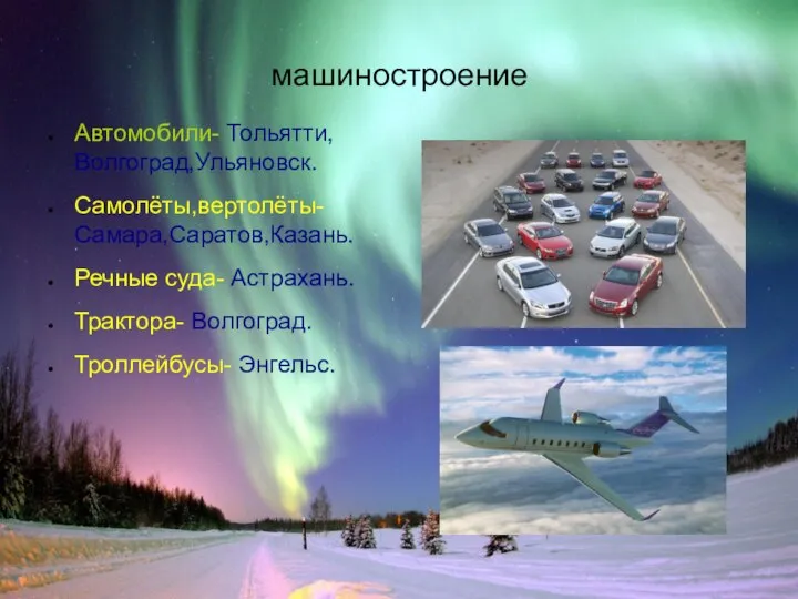 машиностроение Автомобили- Тольятти,Волгоград,Ульяновск. Самолёты,вертолёты- Самара,Саратов,Казань. Речные суда- Астрахань. Трактора- Волгоград. Троллейбусы- Энгельс.