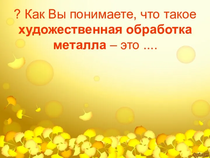 ? Как Вы понимаете, что такое художественная обработка металла – это ....