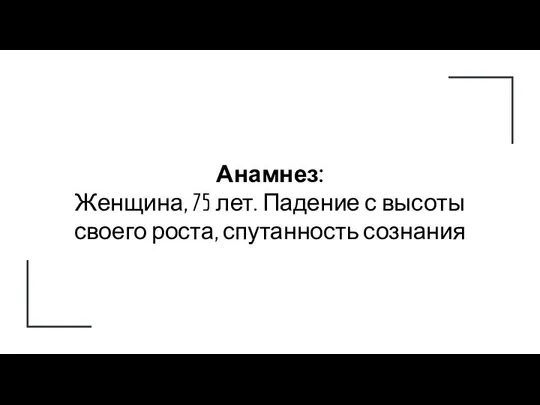 Анамнез: Женщина, 75 лет. Падение с высоты своего роста, спутанность сознания