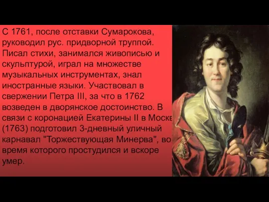 С 1761, после отставки Сумарокова, руководил рус. придворной труппой. Писал стихи, занимался