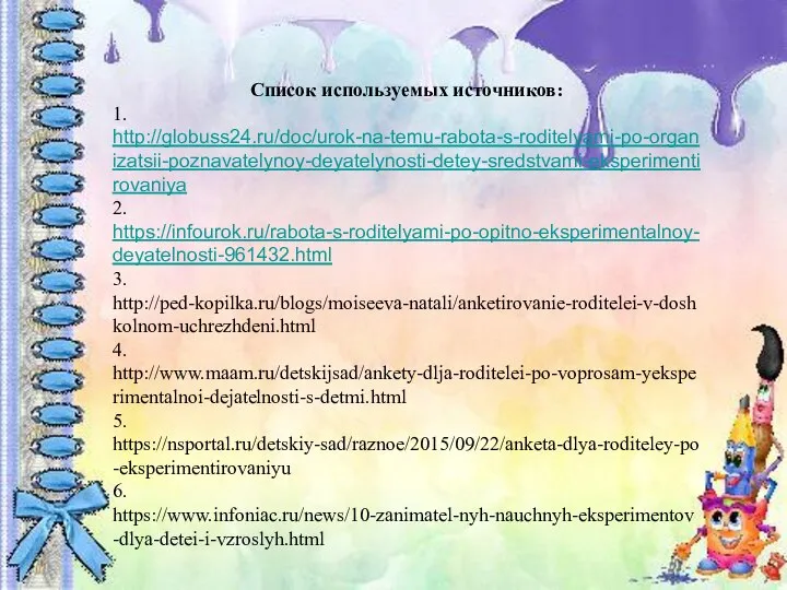 Список используемых источников: 1. http://globuss24.ru/doc/urok-na-temu-rabota-s-roditelyami-po-organizatsii-poznavatelynoy-deyatelynosti-detey-sredstvami-eksperimentirovaniya 2. https://infourok.ru/rabota-s-roditelyami-po-opitno-eksperimentalnoy-deyatelnosti-961432.html 3. http://ped-kopilka.ru/blogs/moiseeva-natali/anketirovanie-roditelei-v-doshkolnom-uchrezhdeni.html 4. http://www.maam.ru/detskijsad/ankety-dlja-roditelei-po-voprosam-yeksperimentalnoi-dejatelnosti-s-detmi.html 5. https://nsportal.ru/detskiy-sad/raznoe/2015/09/22/anketa-dlya-roditeley-po-eksperimentirovaniyu 6. https://www.infoniac.ru/news/10-zanimatel-nyh-nauchnyh-eksperimentov-dlya-detei-i-vzroslyh.html