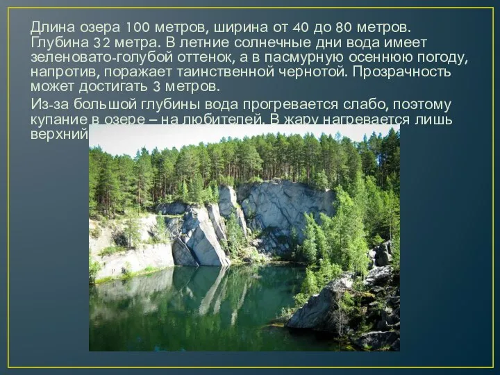 Длина озера 100 метров, ширина от 40 до 80 метров. Глубина 32