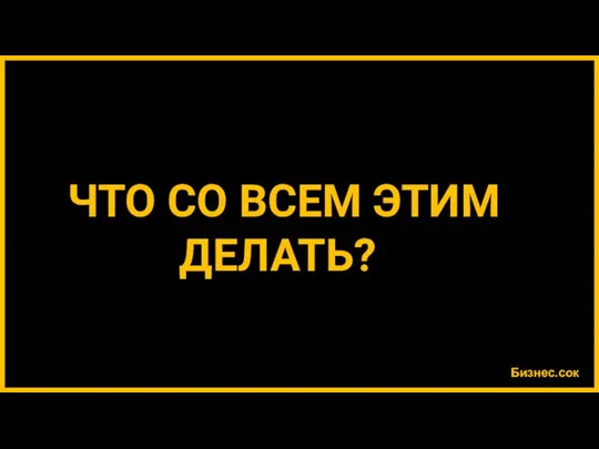 Бизнес.сок ЧТО СО ВСЕМ ЭТИМ ДЕЛАТЬ?