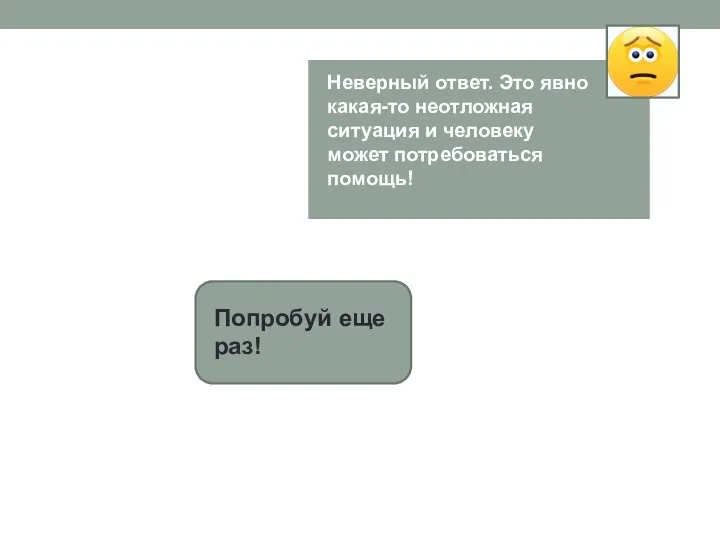 Попробуй еще раз! Неверный ответ. Это явно какая-то неотложная ситуация и человеку может потребоваться помощь!