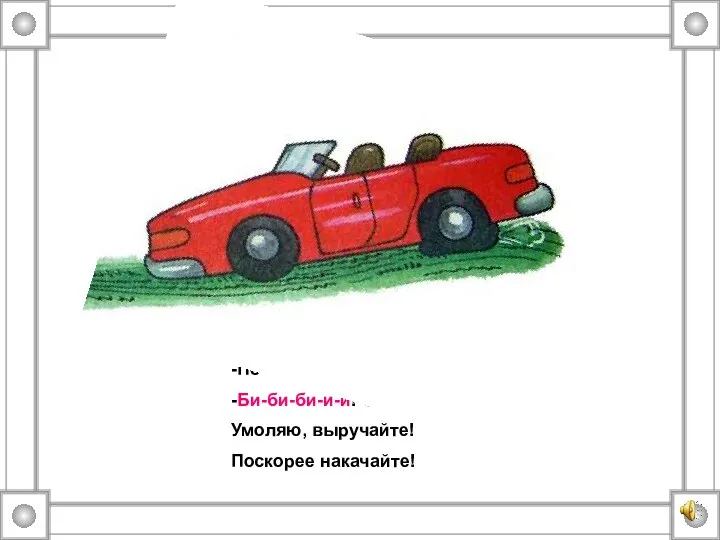 -Почему стоишь, машина? -Би-би-би-и-и! Спустилась шина! Умоляю, выручайте! Поскорее накачайте!