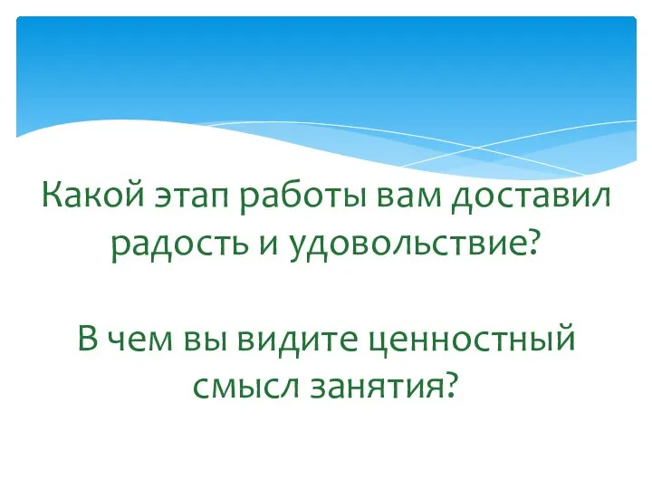 Какой этап работы вам доставил радость и удовольствие? В чем вы видите ценностный смысл занятия?