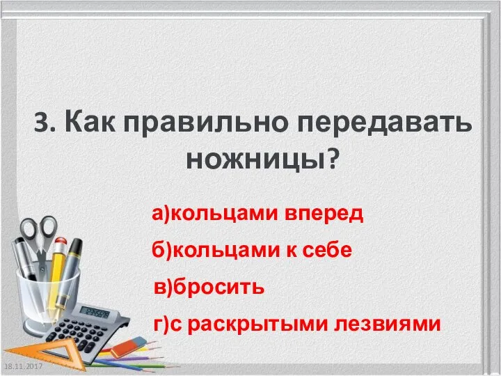 18.11.2017 3. Как правильно передавать ножницы? а)кольцами вперед б)кольцами к себе в)бросить г)с раскрытыми лезвиями