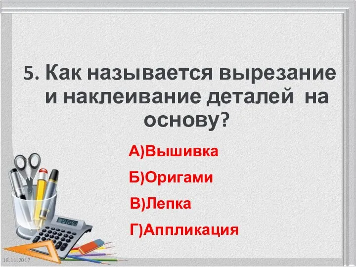 18.11.2017 5. Как называется вырезание и наклеивание деталей на основу? А)Вышивка Б)Оригами В)Лепка Г)Аппликация