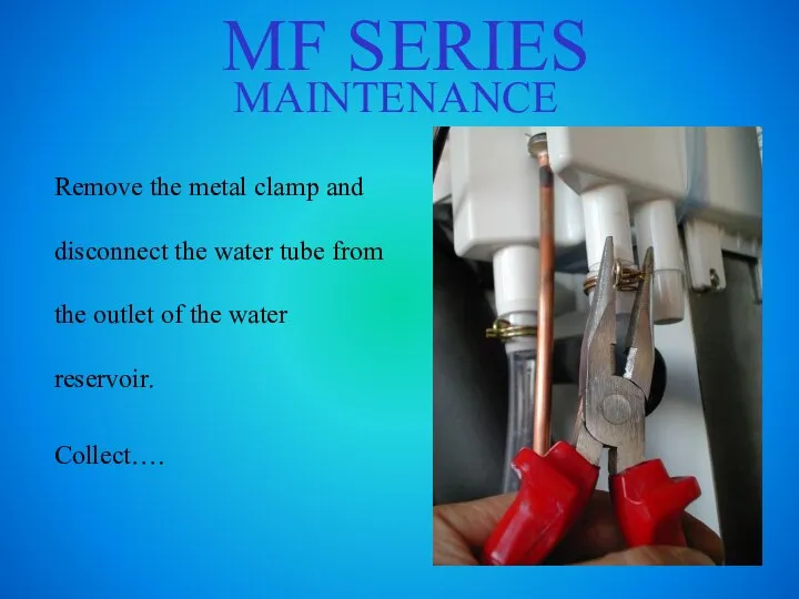 MF SERIES MAINTENANCE Remove the metal clamp and disconnect the water tube