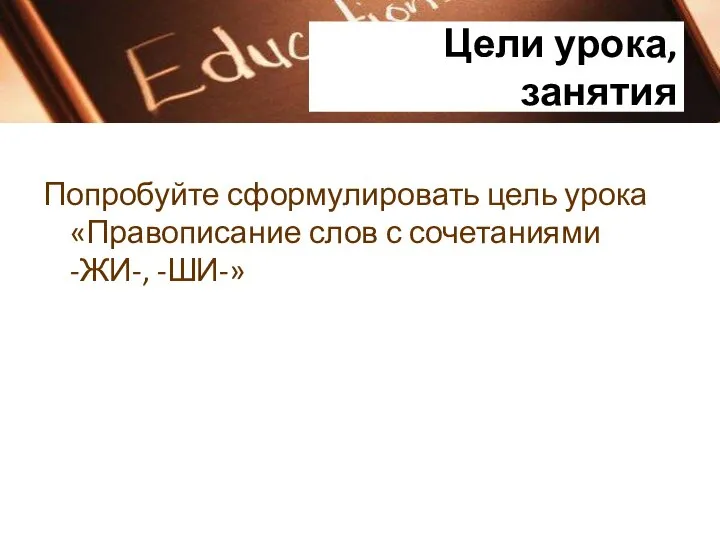 Цели урока, занятия Попробуйте сформулировать цель урока «Правописание слов с сочетаниями -ЖИ-, -ШИ-»