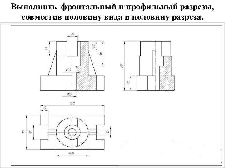 Выполнить фронтальный и профильный разрезы, совместив половину вида и половину разреза.