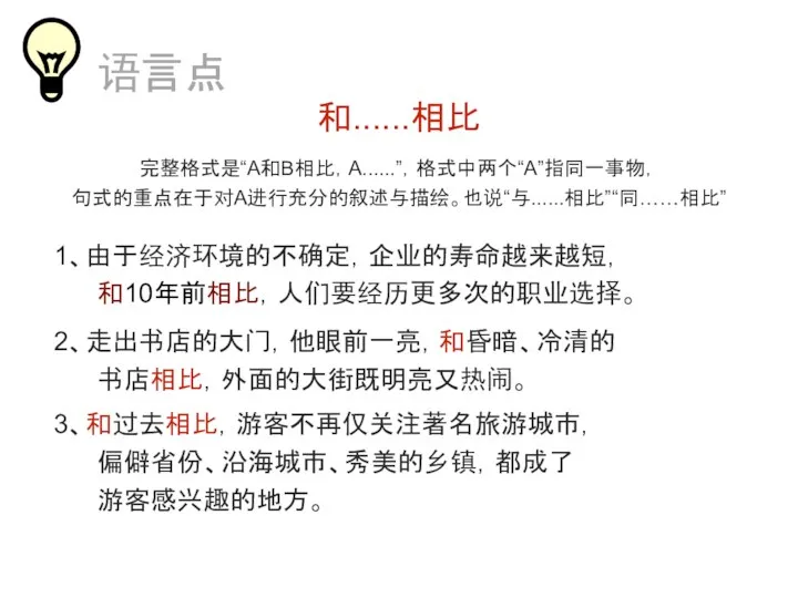 和......相比 完整格式是“A和B相比，A......”，格式中两个“A”指同一事物， 句式的重点在于对A进行充分的叙述与描绘。也说“与......相比”“同……相比” 1、由于经济环境的不确定，企业的寿命越来越短， 和10年前相比，人们要经历更多次的职业选择。 2、走出书店的大门，他眼前一亮，和昏暗、冷清的 书店相比，外面的大街既明亮又热闹。 语言点 3、和过去相比，游客不再仅关注著名旅游城市， 偏僻省份、沿海城市、秀美的乡镇，都成了 游客感兴趣的地方。