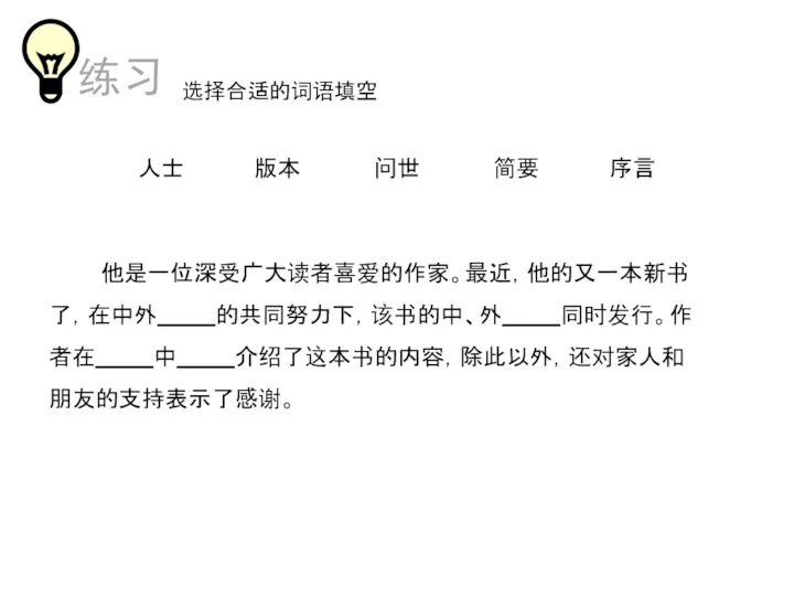 选择合适的词语填空 他是一位深受广大读者喜爱的作家。最近，他的又一本新书 了，在中外 的共同努力下，该书的中、外 同时发行。作者在 中 介绍了这本书的内容，除此以外，还对家人和朋友的支持表示了感谢。 人士 版本 简要 序言 问世