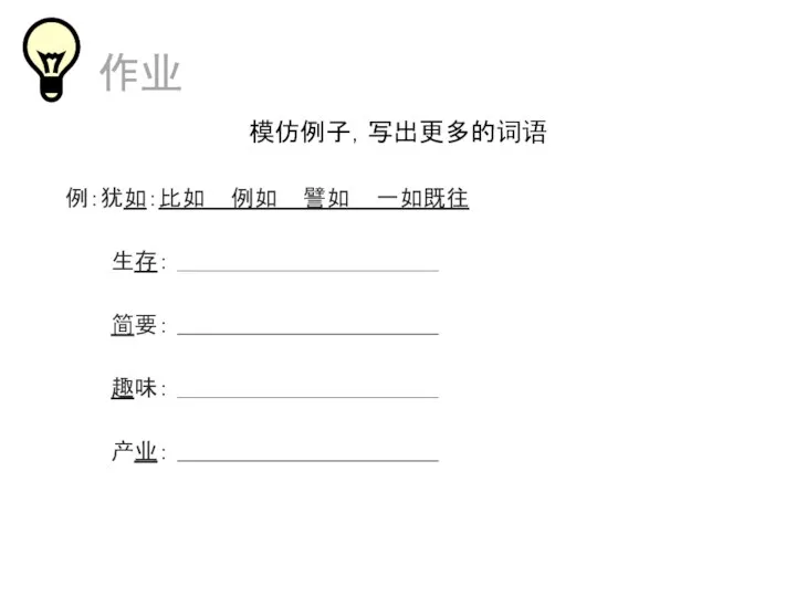 作业 模仿例子，写出更多的词语 例：犹如：比如 例如 譬如 一如既往 生存： 简要： 趣味： 产业：