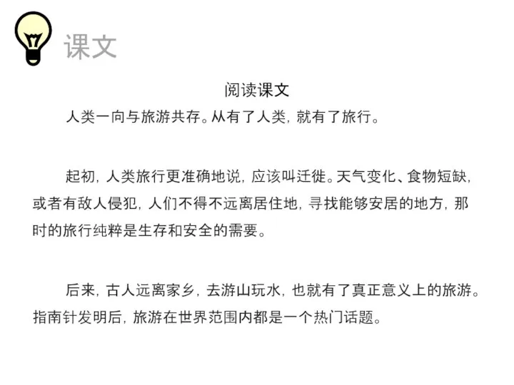 课文 阅读课文 人类一向与旅游共存。从有了人类，就有了旅行。 起初，人类旅行更准确地说，应该叫迁徙。天气变化、食物短缺，或者有敌人侵犯，人们不得不远离居住地，寻找能够安居的地方，那时的旅行纯粹是生存和安全的需要。 后来，古人远离家乡，去游山玩水，也就有了真正意义上的旅游。指南针发明后，旅游在世界范围内都是一个热门话题。