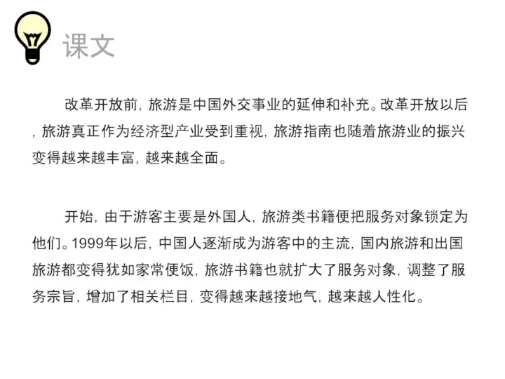 课文 改革开放前，旅游是中国外交事业的延伸和补充。改革开放以后，旅游真正作为经济型产业受到重视，旅游指南也随着旅游业的振兴变得越来越丰富，越来越全面。 开始，由于游客主要是外国人，旅游类书籍便把服务对象锁定为他们。1999年以后，中国人逐渐成为游客中的主流，国内旅游和出国旅游都变得犹如家常便饭，旅游书籍也就扩大了服务对象，调整了服务宗旨，增加了相关栏目，变得越来越接地气，越来越人性化。