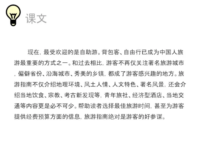 课文 现在，最受欢迎的是自助游。背包客、自由行已成为中国人旅游最重要的方式之一。和过去相比，游客不再仅关注著名旅游城市，偏僻省份、沿海城市、秀美的乡镇，都成了游客感兴趣的地方。旅游指南不仅介绍地理环境、风土人情、人文特色、著名风景，还会介绍当地饮食、宗教、考古新发现等，青年旅社、经济型酒店、当地交通等内容更是必不可少。帮助读者选择最佳旅游时间，甚至为游客提供经费预算方面的信息，旅游指南绝对是游客的好参谋。