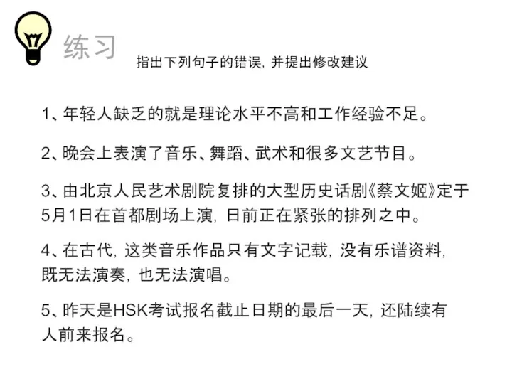 1、年轻人缺乏的就是理论水平不高和工作经验不足。 2、晚会上表演了音乐、舞蹈、武术和很多文艺节目。 练习 3、由北京人民艺术剧院复排的大型历史话剧《蔡文姬》定于5月1日在首都剧场上演，日前正在紧张的排列之中。 指出下列句子的错误，并提出修改建议 4、在古代，这类音乐作品只有文字记载，没有乐谱资料，既无法演奏，也无法演唱。 5、昨天是HSK考试报名截止日期的最后一天，还陆续有人前来报名。