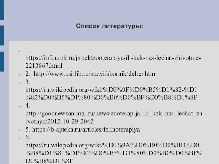 Список литературы: 1. https://infourok.ru/proektzooterapiya-ili-kak-nas-lechat-zhivotnie-2213867.html 2. http://www.psi.lib.ru/statyi/sbornik/delter.htm 3. https://ru.wikipedia.org/wiki/%D0%9F%D0%B5%D1%82-%D1%82%D0%B5%D1%80%D0%B0%D0%BF%D0%B8%D1%8F 4. http://goodnewsanimal.ru/news/zooterapija_ili_kak_nas_lechat_zhivotnye/2012-10-29-2042 5. https://b-apteka.ru/articles/felinoterapiya 6. https://ru.wikipedia.org/wiki/%D0%9A%D0%B0%D0%BD%D0%B8%D1%81%D1%82%D0%B5%D1%80%D0%B0%D0%BF%D0%B8%D1%8F