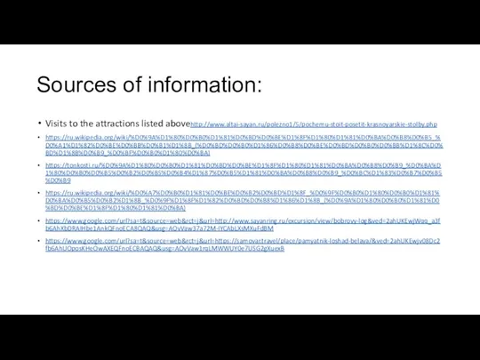 Sources of information: Visits to the attractions listed abovehttp://www.altai-sayan.ru/polezno1/5/pochemu-stoit-posetit-krasnoyarskie-stolby.php https://ru.wikipedia.org/wiki/%D0%9A%D1%80%D0%B0%D1%81%D0%BD%D0%BE%D1%8F%D1%80%D1%81%D0%BA%D0%B8%D0%B5_%D0%A1%D1%82%D0%BE%D0%BB%D0%B1%D1%8B_(%D0%BD%D0%B0%D1%86%D0%B8%D0%BE%D0%BD%D0%B0%D0%BB%D1%8C%D0%BD%D1%8B%D0%B9_%D0%BF%D0%B0%D1%80%D0%BA) https://tonkosti.ru/%D0%9A%D1%80%D0%B0%D1%81%D0%BD%D0%BE%D1%8F%D1%80%D1%81%D0%BA%D0%B8%D0%B9_%D0%BA%D1%80%D0%B0%D0%B5%D0%B2%D0%B5%D0%B4%D1%87%D0%B5%D1%81%D0%BA%D0%B8%D0%B9_%D0%BC%D1%83%D0%B7%D0%B5%D0%B9 https://ru.wikipedia.org/wiki/%D0%A7%D0%B0%D1%81%D0%BE%D0%B2%D0%BD%D1%8F_%D0%9F%D0%B0%D1%80%D0%B0%D1%81%D0%BA%D0%B5%D0%B2%D1%8B_%D0%9F%D1%8F%D1%82%D0%BD%D0%B8%D1%86%D1%8B_(%D0%9A%D1%80%D0%B0%D1%81%D0%BD%D0%BE%D1%8F%D1%80%D1%81%D0%BA) https://www.google.com/url?sa=t&source=web&rct=j&url=http://www.sayanring.ru/excursion/view/bobrovy-log&ved=2ahUKEwjWqq_a3fb6AhXbDRAIHbe1AnkQFnoECA8QAQ&usg=AOvVaw37a72M-IYCAbLXsMXuFdBM https://www.google.com/url?sa=t&source=web&rct=j&url=https://samovar.travel/place/pamyatnik-loshad-belaya/&ved=2ahUKEwjv08Dc2fb6AhUOposKHeOwAXEQFnoECBAQAQ&usg=AOvVaw1rqLMWWUY0e7USG2gXuexB