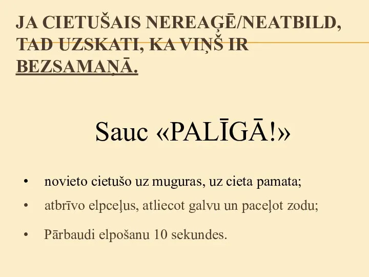 Sauc «PALĪGĀ!» novieto cietušo uz muguras, uz cieta pamata; JA CIETUŠAIS NEREAĢĒ/NEATBILD,