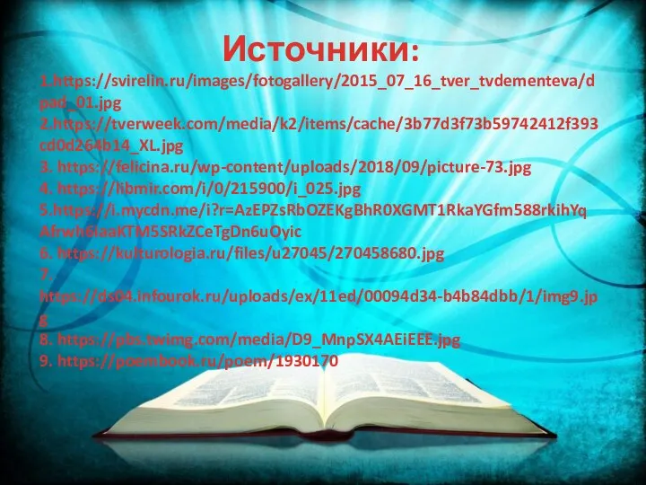 Источники: 1.https://svirelin.ru/images/fotogallery/2015_07_16_tver_tvdementeva/dpad_01.jpg 2.https://tverweek.com/media/k2/items/cache/3b77d3f73b59742412f393cd0d264b14_XL.jpg 3. https://felicina.ru/wp-content/uploads/2018/09/picture-73.jpg 4. https://libmir.com/i/0/215900/i_025.jpg 5.https://i.mycdn.me/i?r=AzEPZsRbOZEKgBhR0XGMT1RkaYGfm588rkihYqAfrwh6iaaKTM5SRkZCeTgDn6uOyic 6. https://kulturologia.ru/files/u27045/270458680.jpg 7. https://ds04.infourok.ru/uploads/ex/11ed/00094d34-b4b84dbb/1/img9.jpg 8. https://pbs.twimg.com/media/D9_MnpSX4AEiEEE.jpg 9. https://poembook.ru/poem/1930170