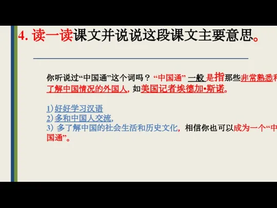 4. 读一读课文并说说这段课文主要意思。 你听说过“中国通”这个词吗？ “中国通” 一般 是指那些非常熟悉和了解中国情况的外国人，如美国记者埃德加•斯诺。 1）好好学习汉语 2）多和中国人交流， 3） 多了解中国的社会生活和历史文化， 相信你也可以成为一个“中国通”。