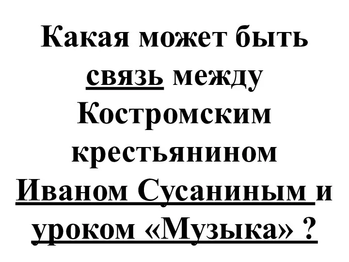 Какая может быть связь между Костромским крестьянином Иваном Сусаниным и уроком «Музыка» ?