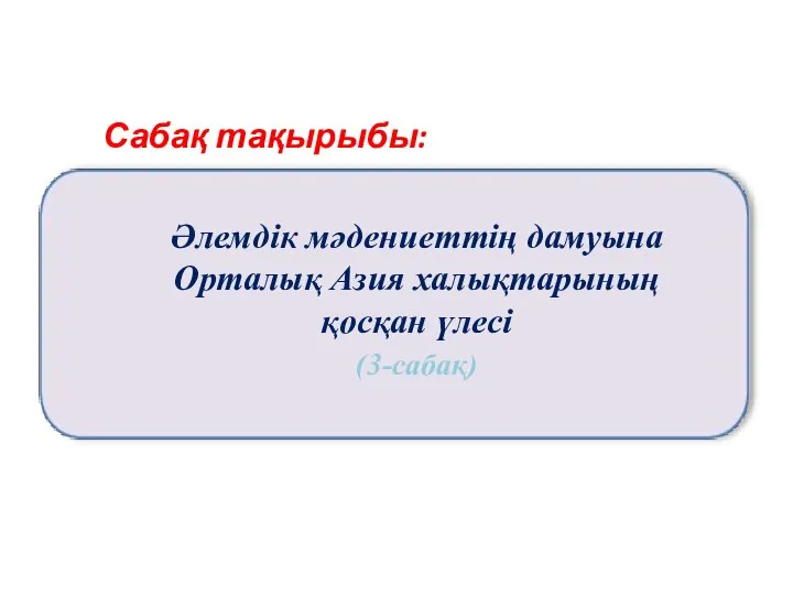 Сабақ тақырыбы: Әлемдік мәдениеттің дамуына Орталық Азия халықтарының қосқан үлесі (3-сабақ)