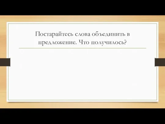 Постарайтесь слова объединить в предложение. Что получилось?