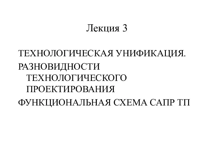 Лекция 3 ТЕХНОЛОГИЧЕСКАЯ УНИФИКАЦИЯ. РАЗНОВИДНОСТИ ТЕХНОЛОГИЧЕСКОГО ПРОЕКТИРОВАНИЯ ФУНКЦИОНАЛЬНАЯ СХЕМА САПР ТП