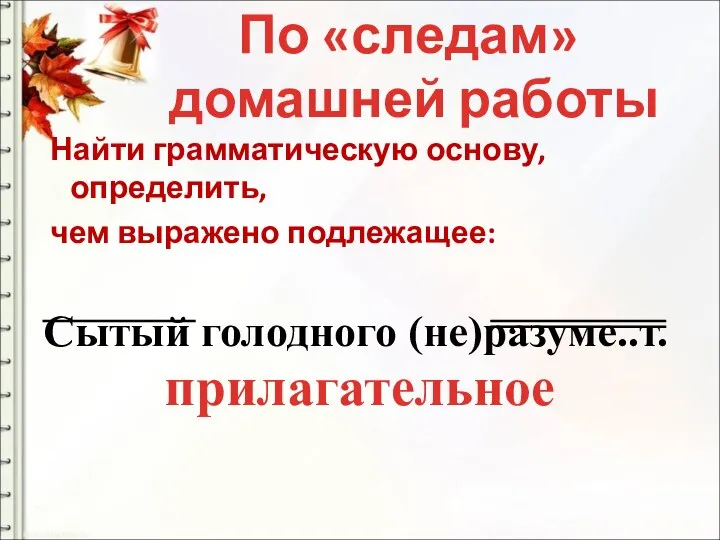 Найти грамматическую основу, определить, чем выражено подлежащее: Сытый голодного (не)разуме..т. По «следам» домашней работы прилагательное