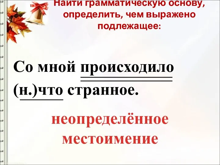 Найти грамматическую основу, определить, чем выражено подлежащее: Со мной происходило (н.)что странное. неопределённое местоимение