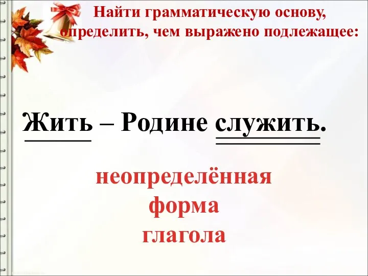 Найти грамматическую основу, определить, чем выражено подлежащее: Жить – Родине служить. неопределённая форма глагола