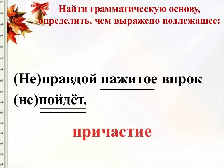 Найти грамматическую основу, определить, чем выражено подлежащее: (Не)правдой нажитое впрок (не)пойдёт. причастие