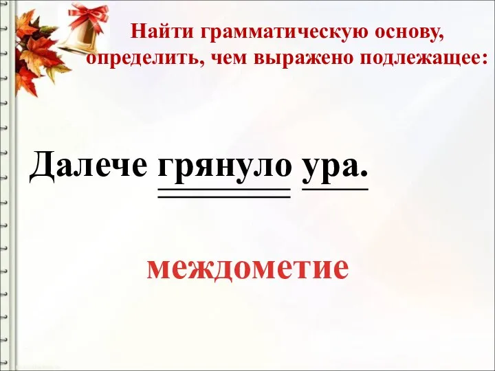 Найти грамматическую основу, определить, чем выражено подлежащее: Далече грянуло ура. междометие