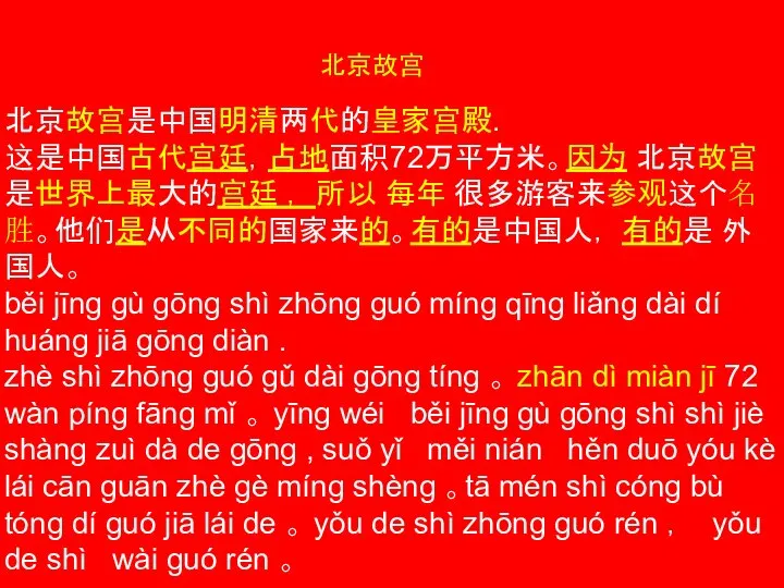 北京故宫 北京故宫是中国明清两代的皇家宫殿. 这是中国古代宫廷，占地面积72万平方米。因为 北京故宫是世界上最大的宫廷 ， 所以 每年 很多游客来参观这个名胜。他们是从不同的国家来的。有的是中国人， 有的是 外国人。 běi jīng