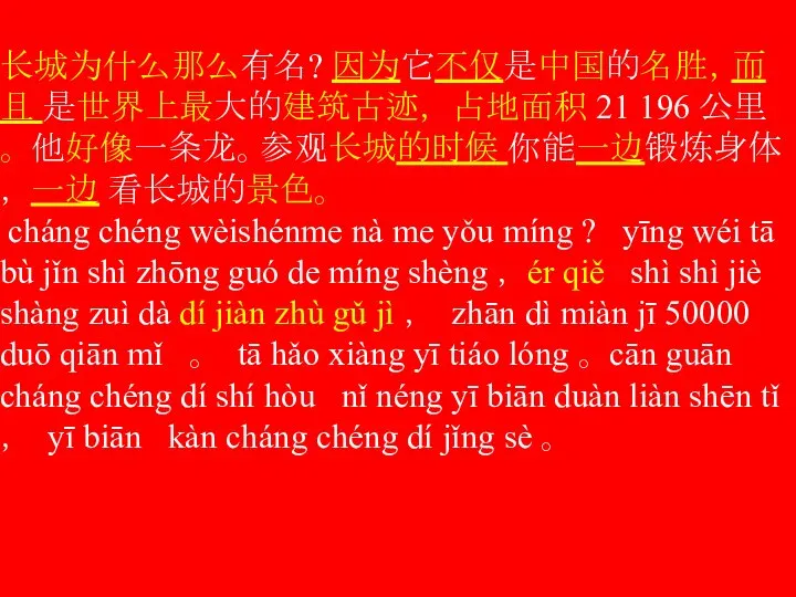 长城为什么那么有名? 因为它不仅是中国的名胜，而且 是世界上最大的建筑古迹， 占地面积 21 196 公里 。 他好像一条龙。参观长城的时候 你能一边锻炼身体， 一边 看长城的景色。