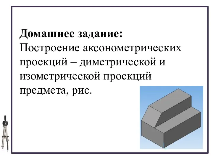 Домашнее задание: Построение аксонометрических проекций – диметрической и изометрической проекций предмета, рис.