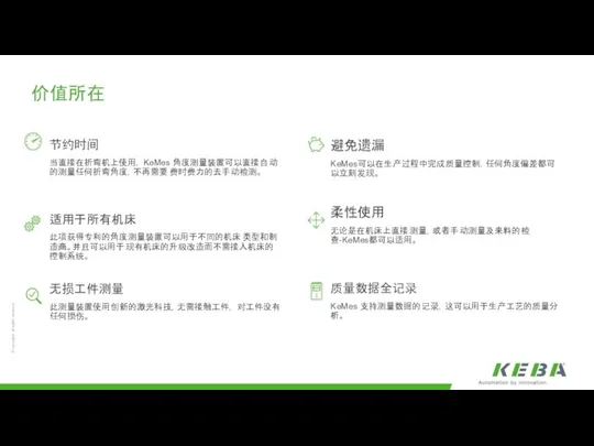 价值所在 节约时间 当直接在折弯机上使用，KeMes 角度测量装置可以直接自动的测量任何折弯角度，不再需要费时费力的去手动检测。 适用于所有机床 此项获得专利的角度测量装置可以用于不同的机床类型和制造商。并且可以用于现有机床的升级改造而不需接入机床的控制系统。 无损工件测量 此测量装置使用创新的激光科技，无需接触工件，对工件没有任何损伤。 避免遗漏 KeMes可以在生产过程中完成质量控制，任何角度偏差都可以立刻发现。 柔性使用 无论是在机床上直接测量，或者手动测量及来料的检查-KeMes都可以适用。 质量数据全记录 KeMes 支持测量数据的记录，这可以用于生产工艺的质量分析。