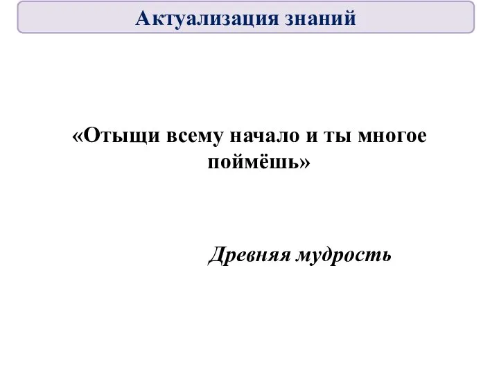 «Отыщи всему начало и ты многое поймёшь» Древняя мудрость Актуализация знаний