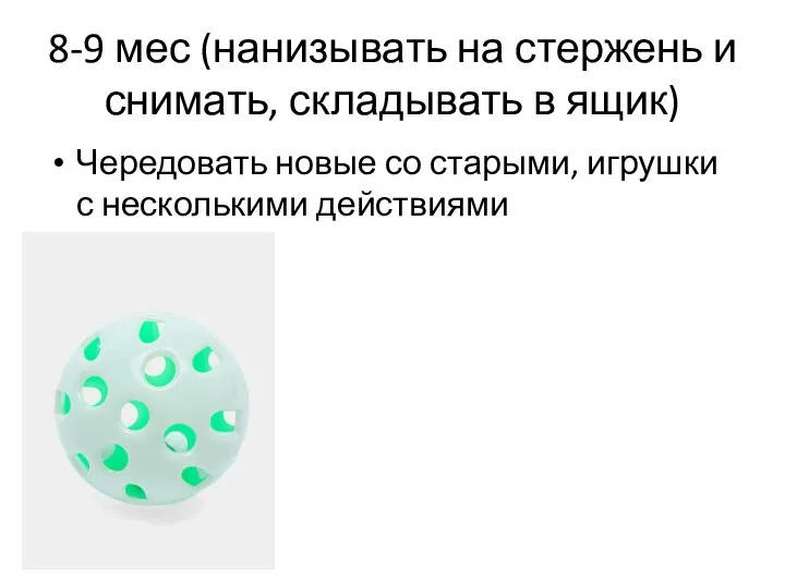 8-9 мес (нанизывать на стержень и снимать, складывать в ящик) Чередовать новые