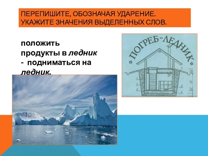 ПЕРЕПИШИТЕ, ОБОЗНАЧАЯ УДАРЕНИЕ. УКАЖИТЕ ЗНАЧЕНИЯ ВЫДЕЛЕННЫХ СЛОВ. положить продукты в ледник - подниматься на ледник,