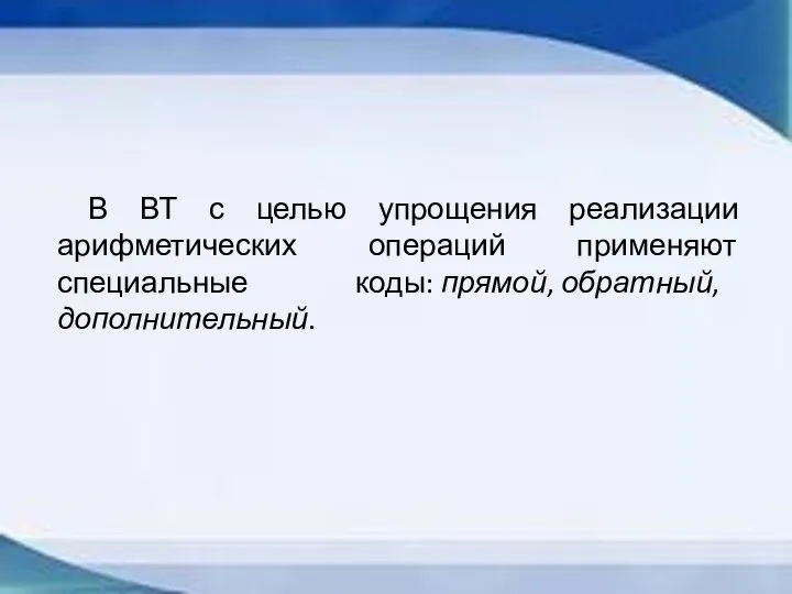 В ВТ с целью упрощения реализации арифметических операций применяют специальные коды: прямой, обратный, дополнительный.